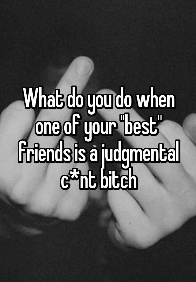 what-do-you-do-when-one-of-your-best-friends-is-a-judgmental-c-nt-bitch