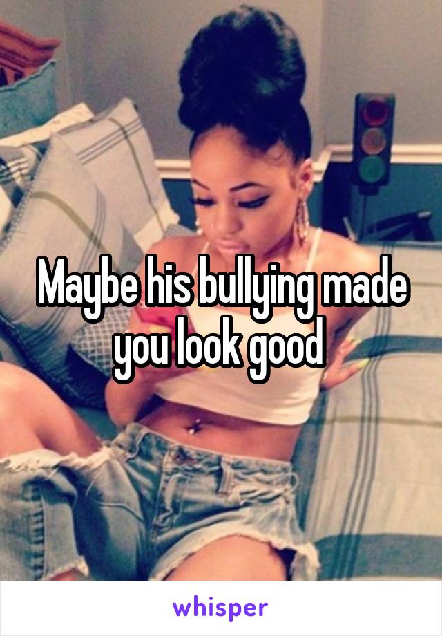 Maybe his bullying made you look good 