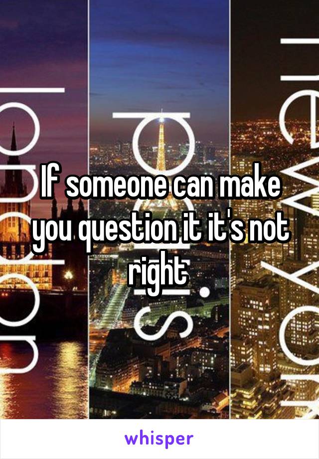 If someone can make you question it it's not right 