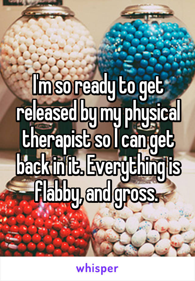 I'm so ready to get released by my physical therapist so I can get back in it. Everything is flabby, and gross. 