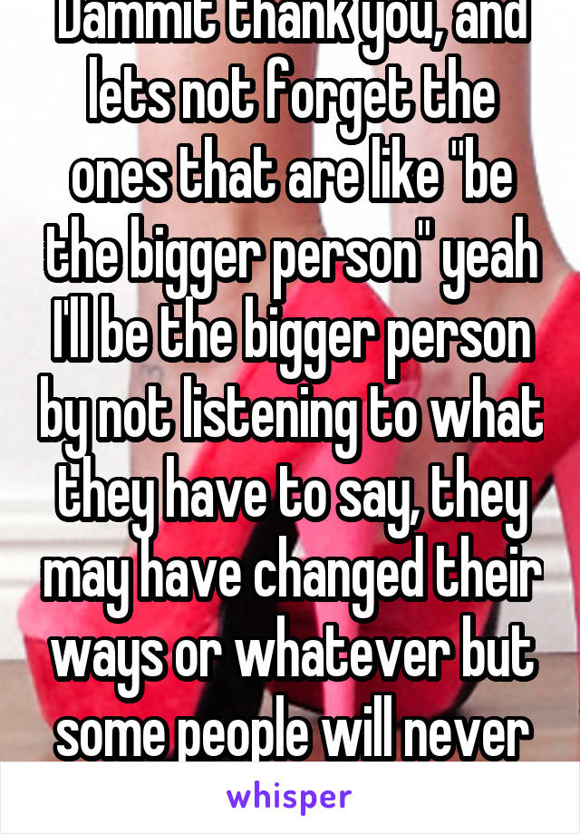 Dammit thank you, and lets not forget the ones that are like "be the bigger person" yeah I'll be the bigger person by not listening to what they have to say, they may have changed their ways or whatever but some people will never forget the past 