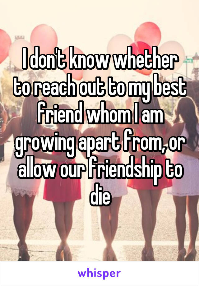 I don't know whether to reach out to my best friend whom I am growing apart from, or allow our friendship to die
