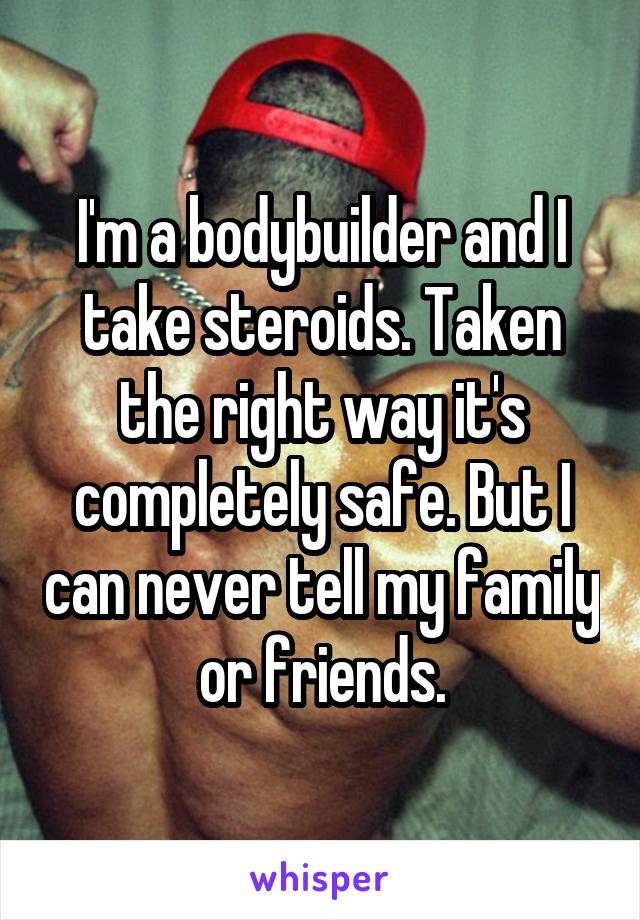 I'm a bodybuilder and I take steroids. Taken the right way it's completely safe. But I can never tell my family or friends.