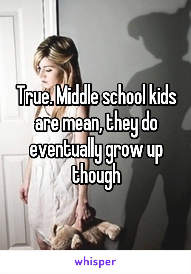 True. Middle school kids are mean, they do eventually grow up though