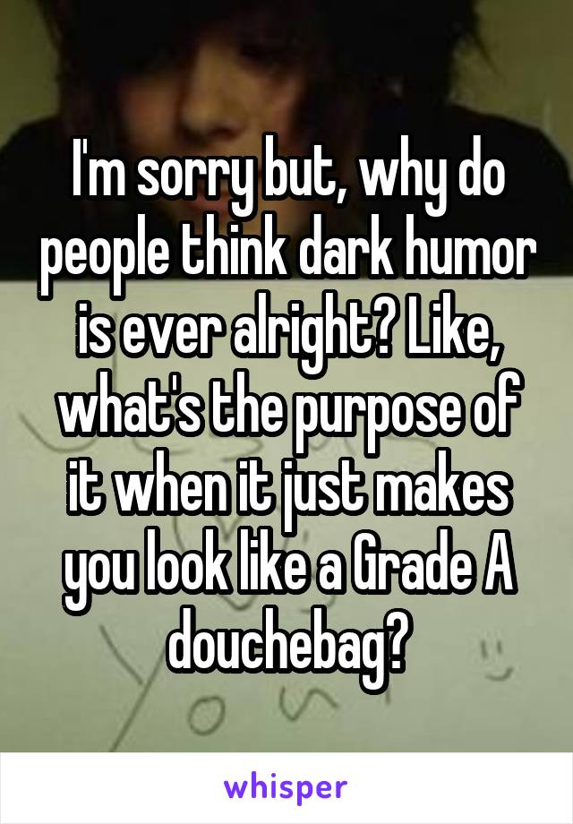 I'm sorry but, why do people think dark humor is ever alright? Like, what's the purpose of it when it just makes you look like a Grade A douchebag?