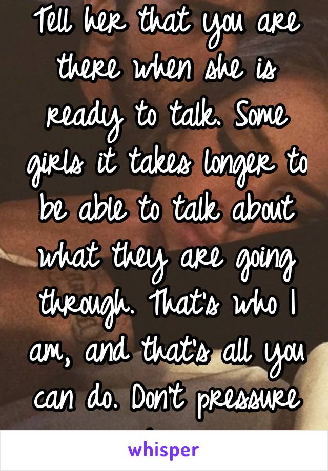 Tell her that you are there when she is ready to talk. Some girls it takes longer to be able to talk about what they are going through. That's who I am, and that's all you can do. Don't pressure her