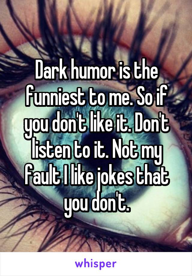 Dark humor is the funniest to me. So if you don't like it. Don't listen to it. Not my fault I like jokes that you don't.