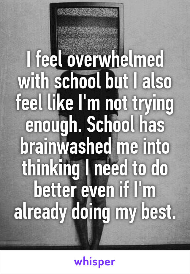 I feel overwhelmed with school but I also feel like I'm not trying enough. School has brainwashed me into thinking I need to do better even if I'm already doing my best.