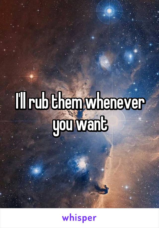 I'll rub them whenever you want