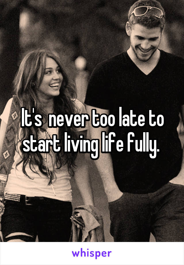 It's  never too late to start living life fully. 