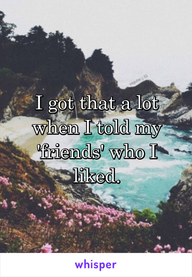 I got that a lot when I told my 'friends' who I liked.