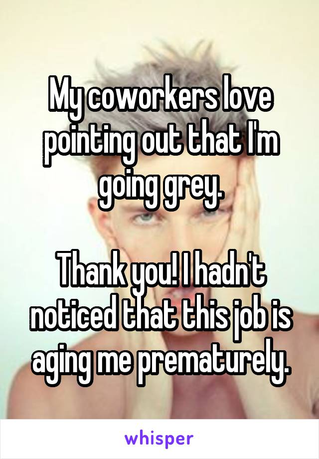 My coworkers love pointing out that I'm going grey.

Thank you! I hadn't noticed that this job is aging me prematurely.