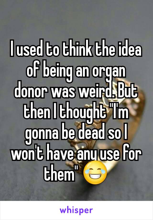 I used to think the idea of being an organ donor was weird. But then I thought "I'm gonna be dead so I won't have any use for them" 😂