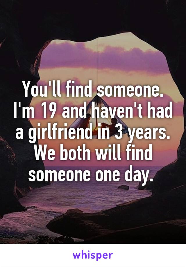 You'll find someone. I'm 19 and haven't had a girlfriend in 3 years. We both will find someone one day. 