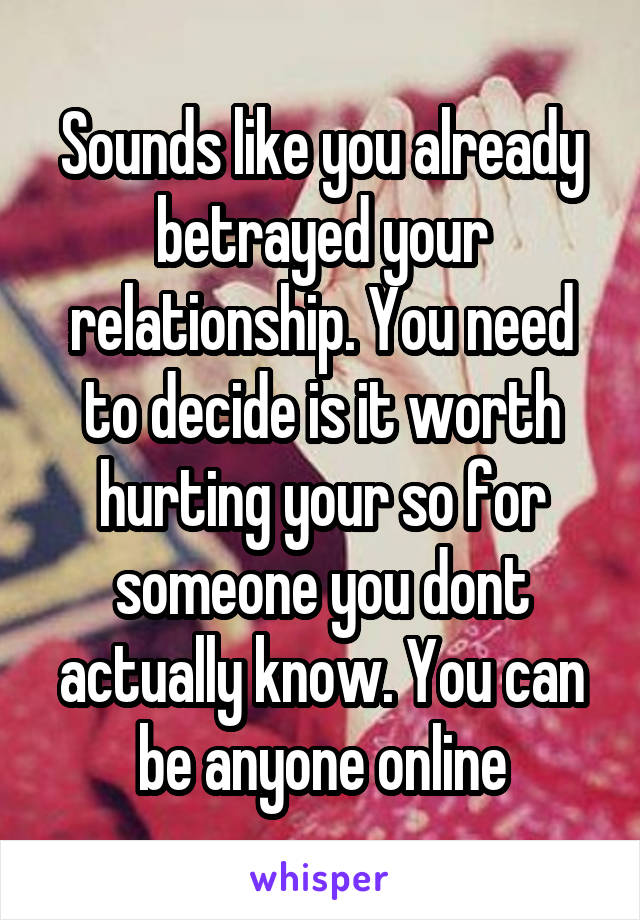 Sounds like you already betrayed your relationship. You need to decide is it worth hurting your so for someone you dont actually know. You can be anyone online