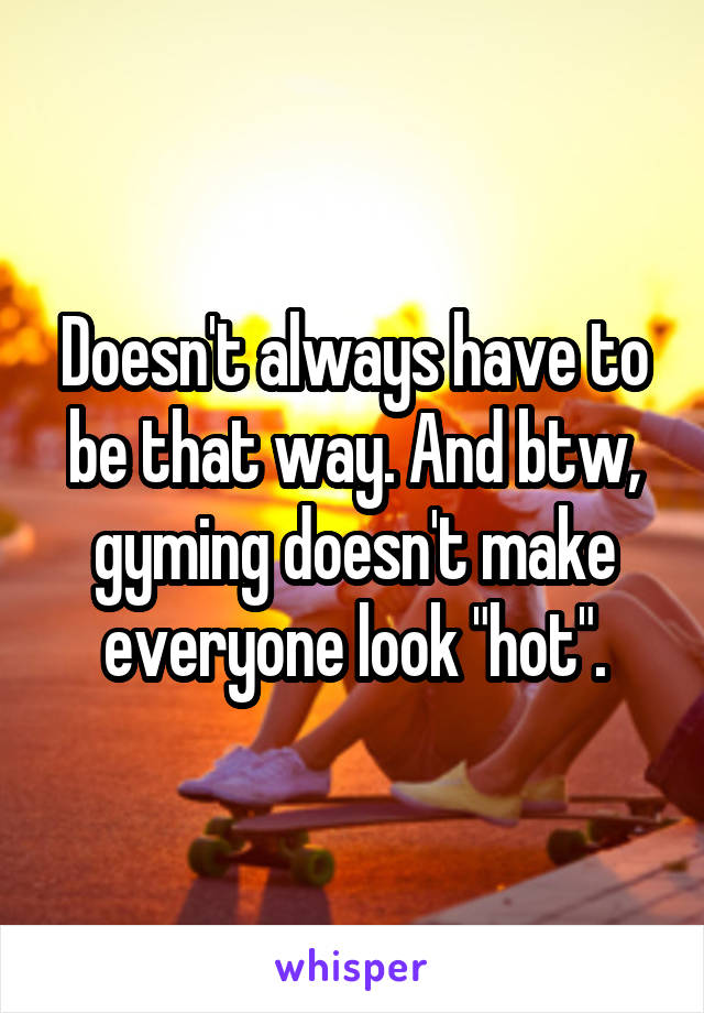 Doesn't always have to be that way. And btw, gyming doesn't make everyone look "hot".