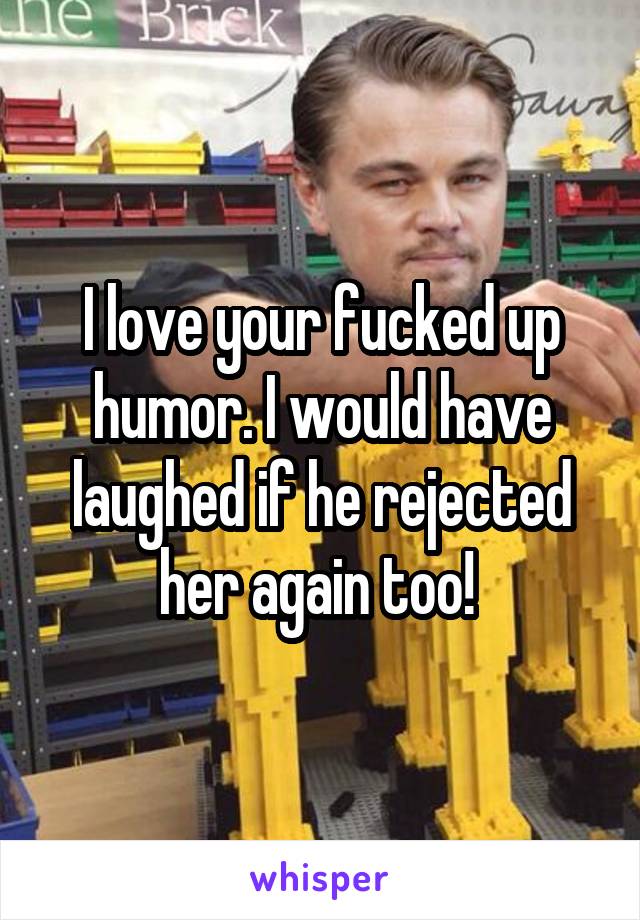 I love your fucked up humor. I would have laughed if he rejected her again too! 