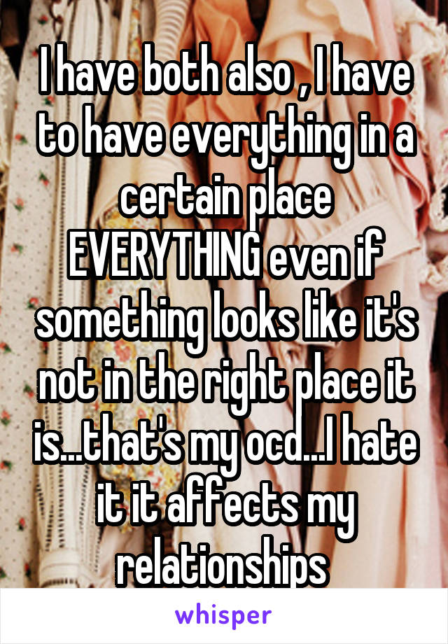 I have both also , I have to have everything in a certain place EVERYTHING even if something looks like it's not in the right place it is...that's my ocd...I hate it it affects my relationships 