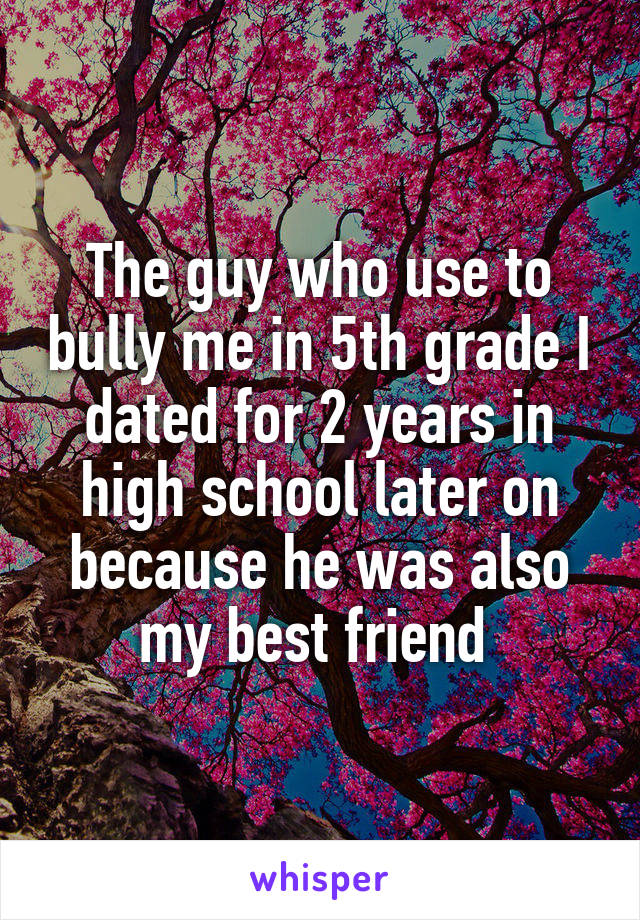 The guy who use to bully me in 5th grade I dated for 2 years in high school later on because he was also my best friend 