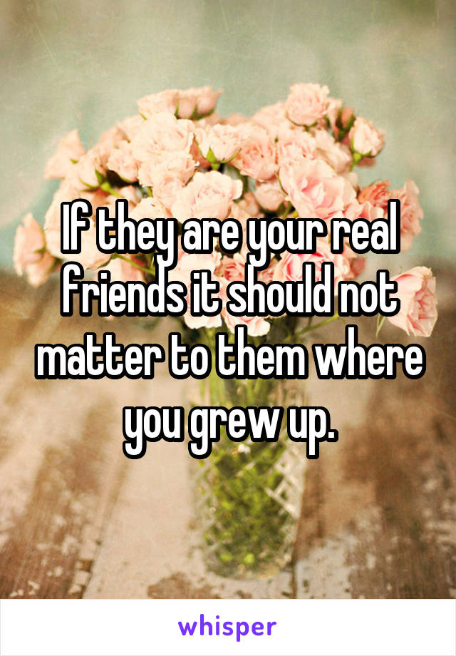 If they are your real friends it should not matter to them where you grew up.