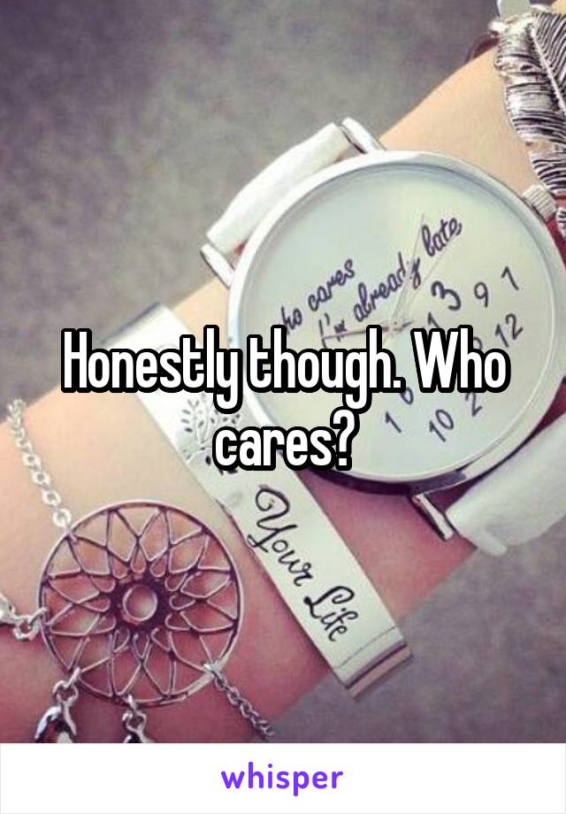 Honestly though. Who cares?