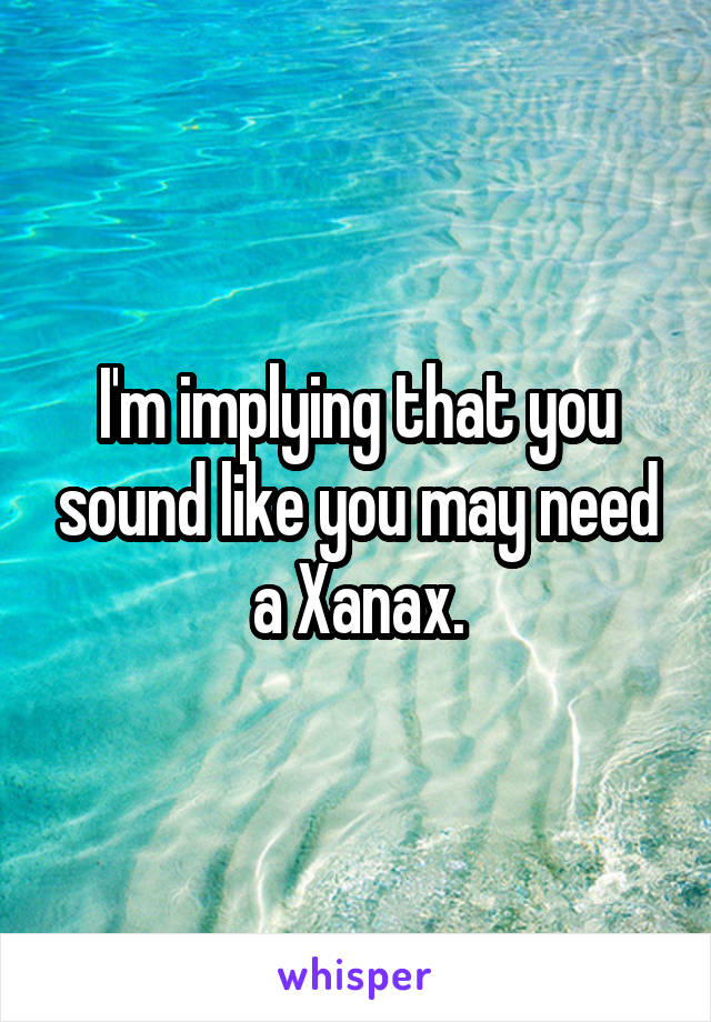 I'm implying that you sound like you may need a Xanax.
