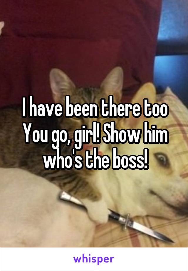 I have been there too
You go, girl! Show him who's the boss!