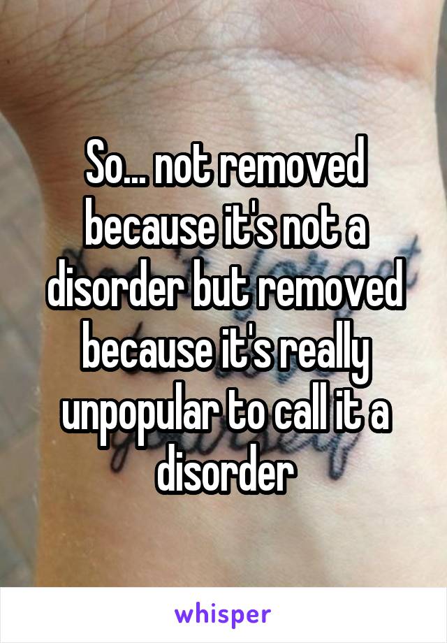 So... not removed because it's not a disorder but removed because it's really unpopular to call it a disorder