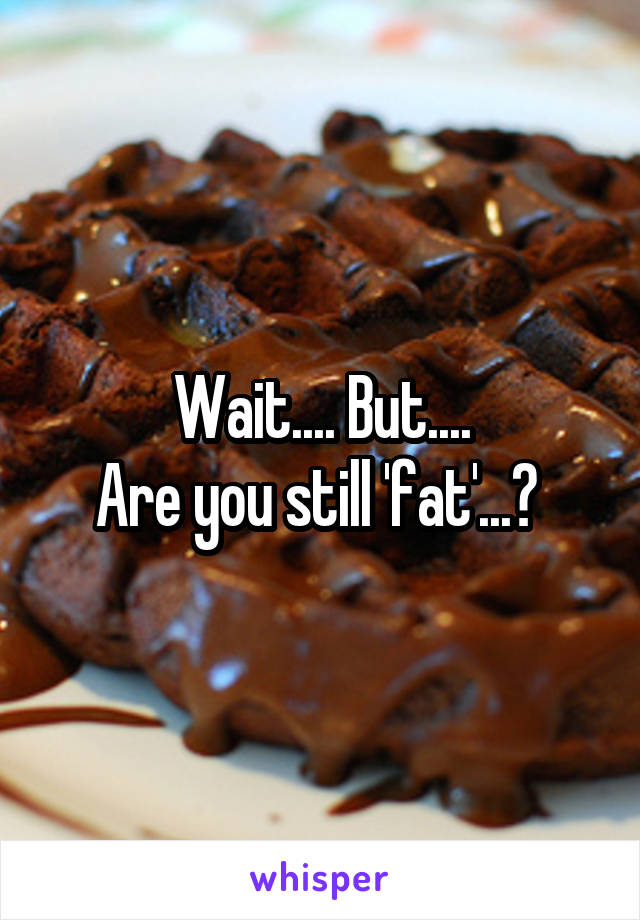 Wait.... But....
Are you still 'fat'...? 