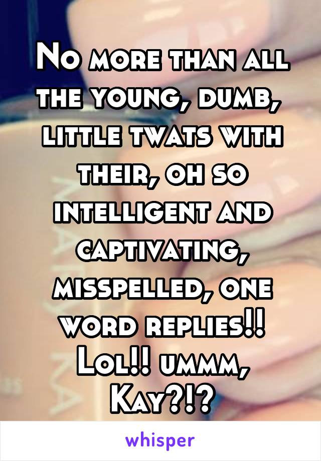 No more than all the young, dumb,  little twats with their, oh so intelligent and captivating, misspelled, one word replies!! Lol!! ummm, Kay?!?
