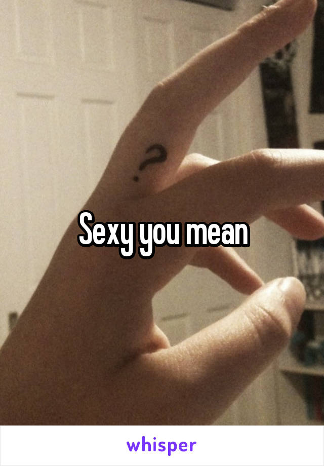 Sexy you mean