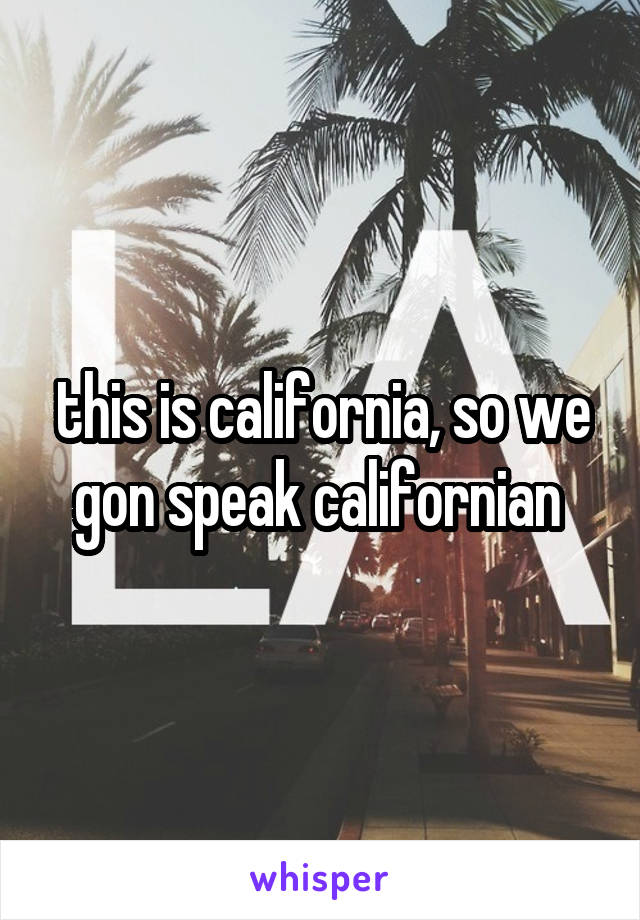 this is california, so we gon speak californian 