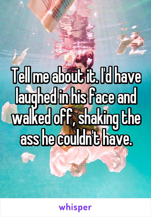 Tell me about it. I'd have laughed in his face and walked off, shaking the ass he couldn't have.