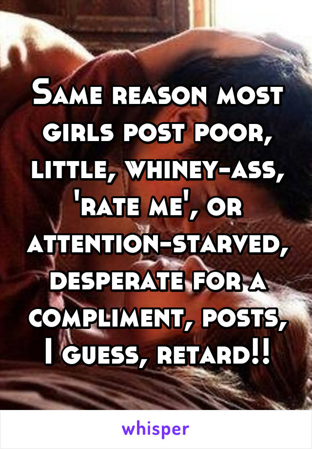 Same reason most girls post poor, little, whiney-ass, 'rate me', or attention-starved, desperate for a compliment, posts, I guess, retard!!