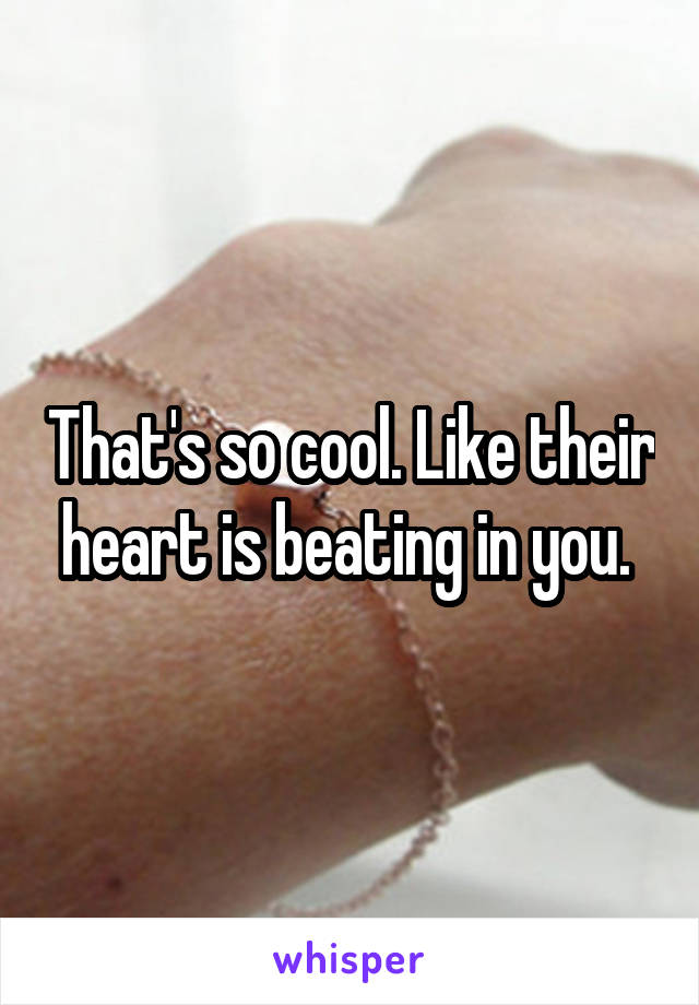 That's so cool. Like their heart is beating in you. 
