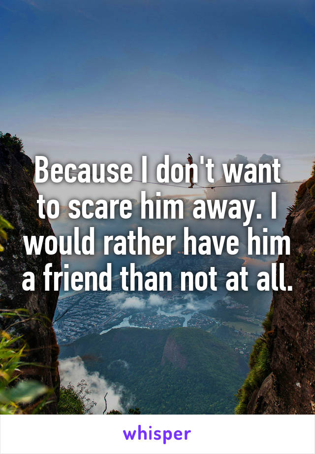 Because I don't want to scare him away. I would rather have him a friend than not at all.