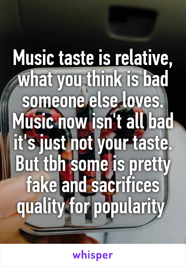 Music taste is relative, what you think is bad someone else loves. Music now isn't all bad it's just not your taste. But tbh some is pretty fake and sacrifices quality for popularity 