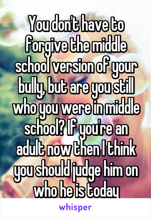 You don't have to forgive the middle school version of your bully, but are you still who you were in middle school? If you're an adult now then I think you should judge him on who he is today
