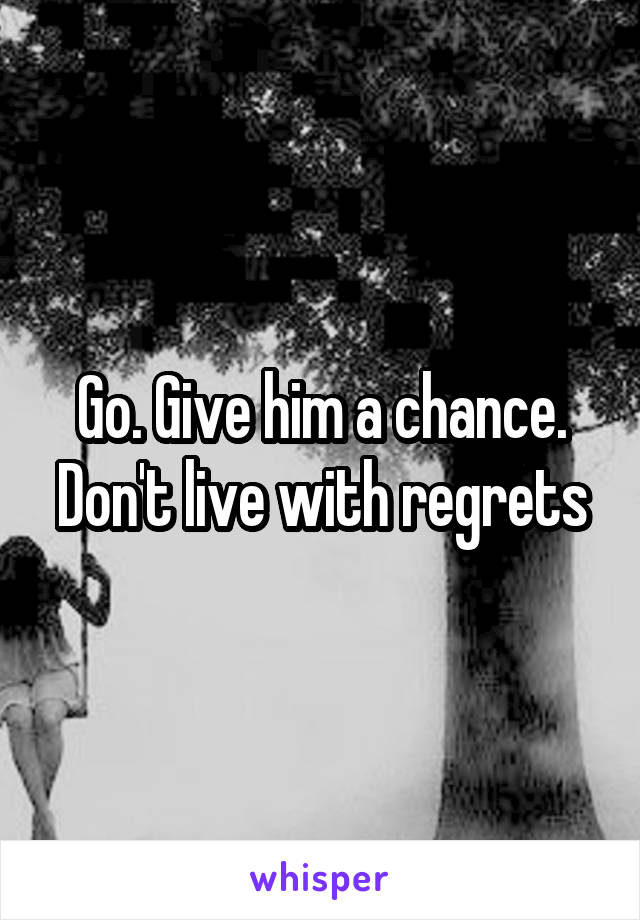 Go. Give him a chance. Don't live with regrets