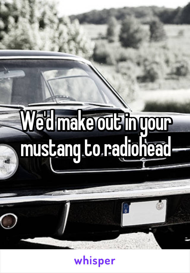 We'd make out in your mustang to radiohead