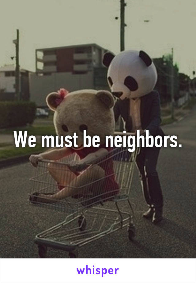 We must be neighbors.