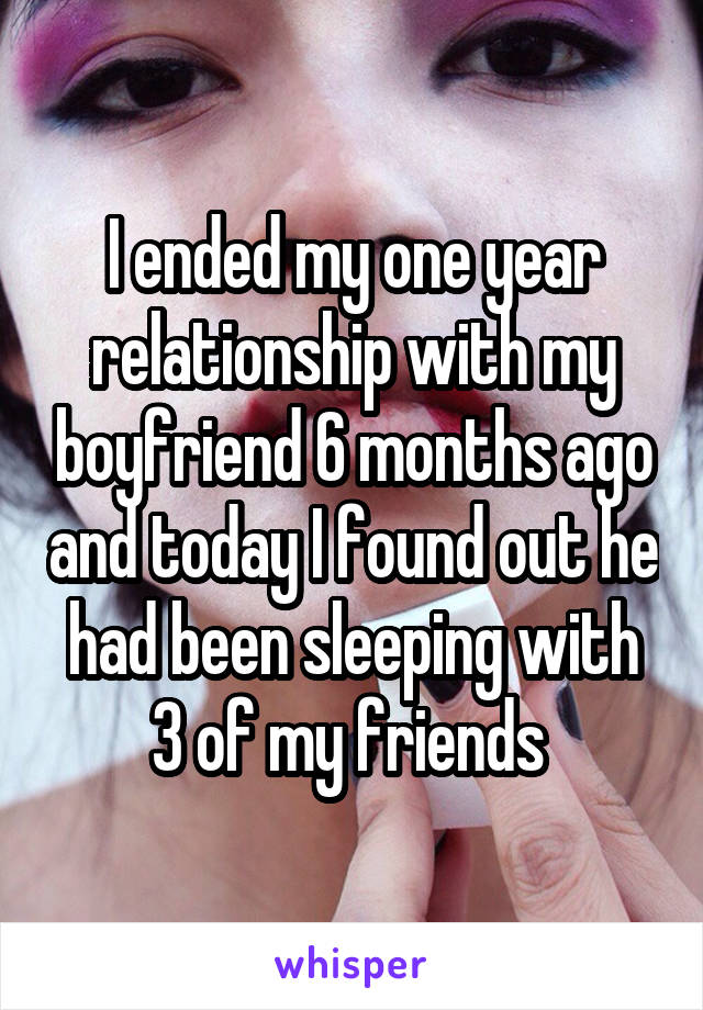 I ended my one year relationship with my boyfriend 6 months ago and today I found out he had been sleeping with 3 of my friends 