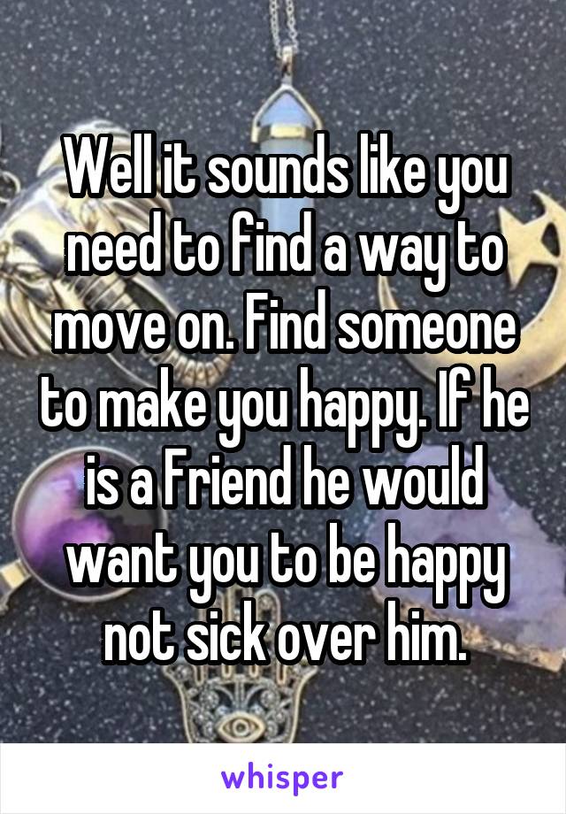 Well it sounds like you need to find a way to move on. Find someone to make you happy. If he is a Friend he would want you to be happy not sick over him.