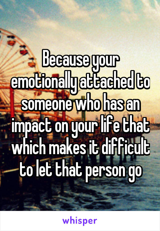 Because your emotionally attached to someone who has an impact on your life that which makes it difficult to let that person go