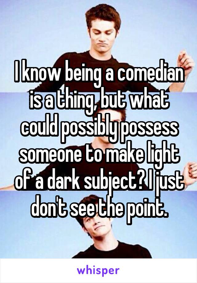 I know being a comedian is a thing, but what could possibly possess someone to make light of a dark subject? I just don't see the point.