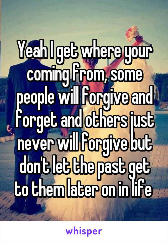 Yeah I get where your coming from, some people will forgive and forget and others just never will forgive but don't let the past get to them later on in life 