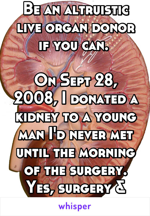 Be an altruistic live organ donor if you can. 

On Sept 28, 2008, I donated a kidney to a young man I'd never met until the morning of the surgery. Yes, surgery & recovery was easy. 