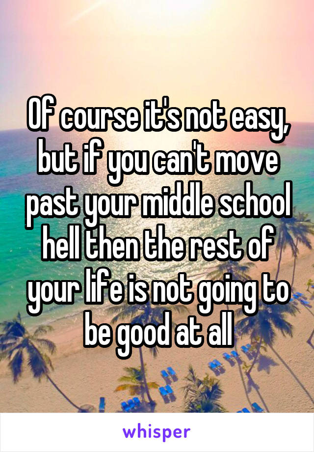 Of course it's not easy, but if you can't move past your middle school hell then the rest of your life is not going to be good at all