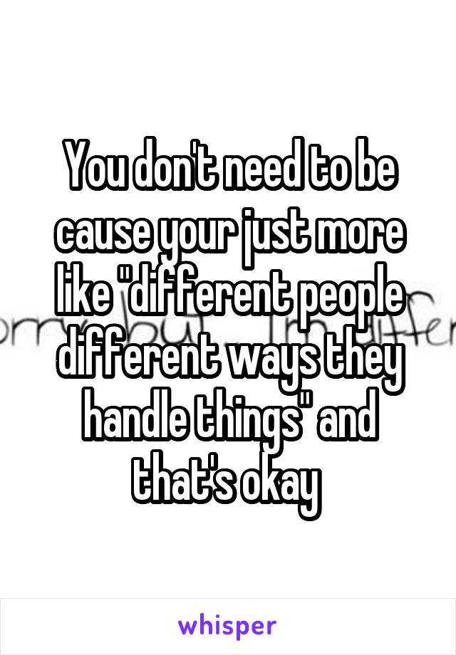 You don't need to be cause your just more like "different people different ways they handle things" and that's okay 