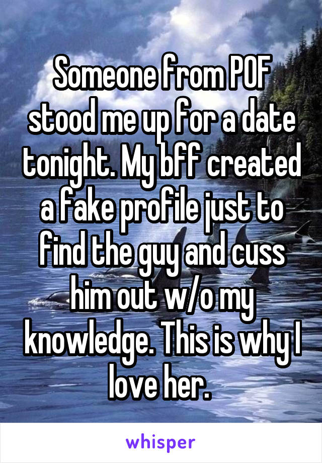Someone from POF stood me up for a date tonight. My bff created a fake profile just to find the guy and cuss him out w/o my knowledge. This is why I love her. 